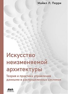 Мистецтво незмінної архітектури. Теорія та практика управління даними у розподілених системах, Майкл Л. Перрі