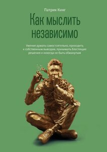 Як мислити незалежно. Уміння думати самостійно, приходити до власних висновків, ухвалювати блискучі рішення і ніколи не
